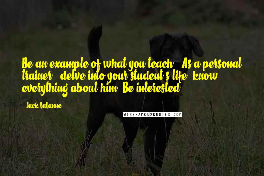 Jack LaLanne quotes: Be an example of what you teach. [As a personal trainer], delve into your student's life, know everything about him. Be interested.