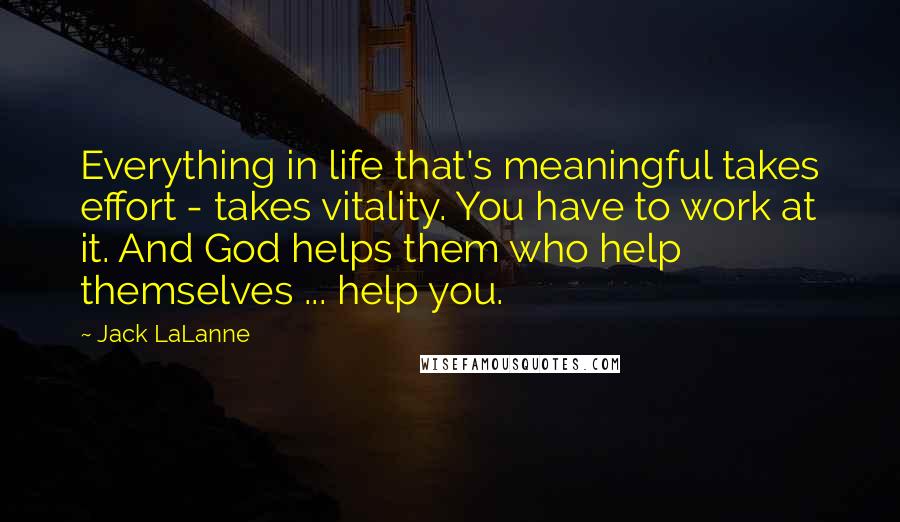 Jack LaLanne quotes: Everything in life that's meaningful takes effort - takes vitality. You have to work at it. And God helps them who help themselves ... help you. Jack LaLanne quotes: Everything in life that's meaningful takes effort - takes vitality. You have to work at it. And God helps them who help themselves ... help you.