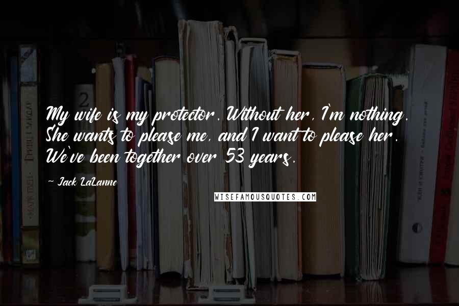 Jack LaLanne quotes: My wife is my protector. Without her, I'm nothing. She wants to please me, and I want to please her. We've been together over 53 years.