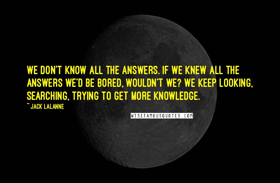 Jack LaLanne quotes: We don't know all the answers. If we knew all the answers we'd be bored, wouldn't we? We keep looking, searching, trying to get more knowledge. Jack LaLanne quotes: We don't know all the answers. If we knew all the answers we'd be bored, wouldn't we? We keep looking, searching, trying to get more knowledge.