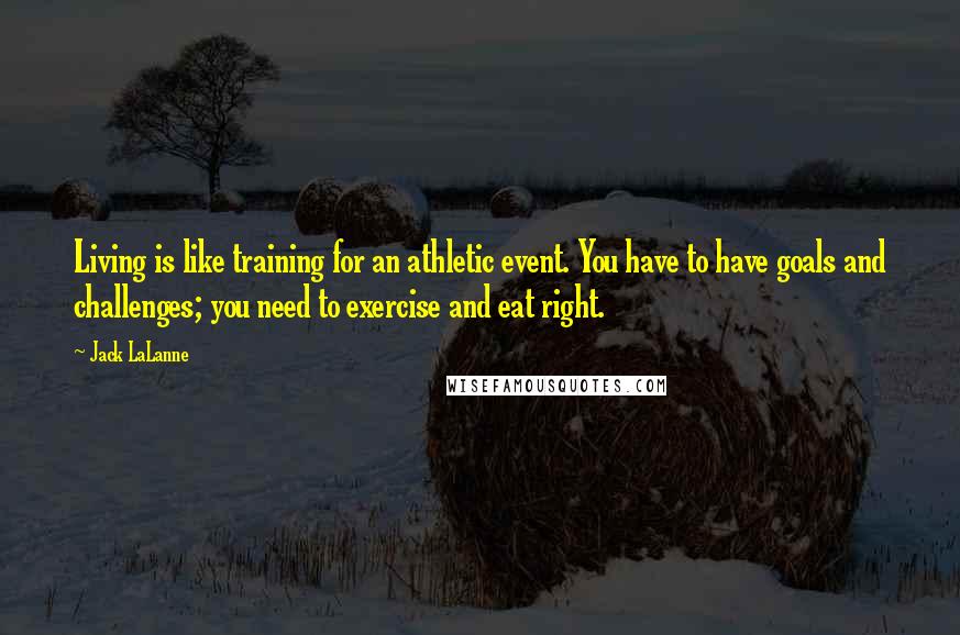 Jack LaLanne quotes: Living is like training for an athletic event. You have to have goals and challenges; you need to exercise and eat right. Jack LaLanne quotes: Living is like training for an athletic event. You have to have goals and challenges; you need to exercise and eat right.
