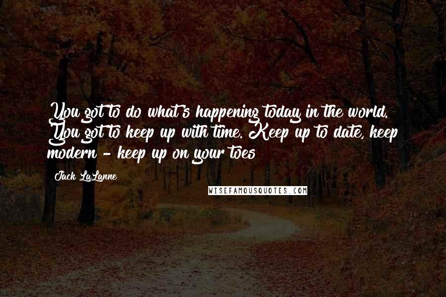 Jack LaLanne quotes: You got to do what's happening today in the world. You got to keep up with time. Keep up to date, keep modern - keep up on your toes! Jack LaLanne quotes: You got to do what's happening today in the world. You got to keep up with time. Keep up to date, keep modern - keep up on your toes!
