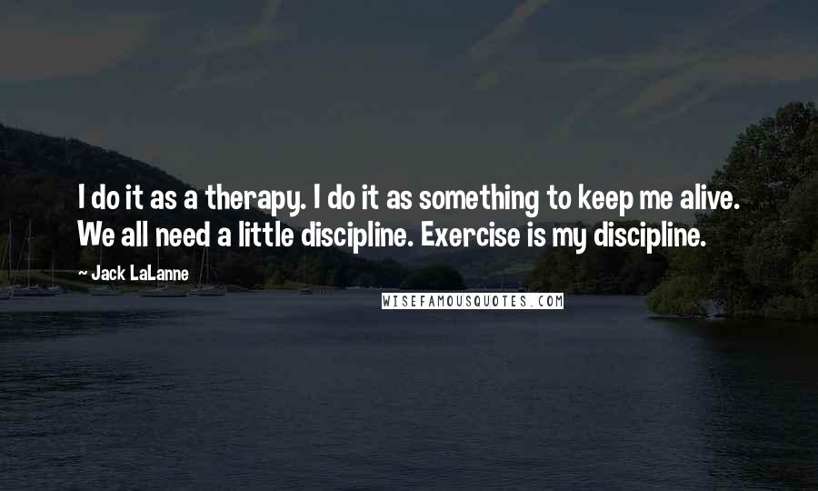 Jack LaLanne quotes: I do it as a therapy. I do it as something to keep me alive. We all need a little discipline. Exercise is my discipline. Jack LaLanne quotes: I do it as a therapy. I do it as something to keep me alive. We all need a little discipline. Exercise is my discipline.
