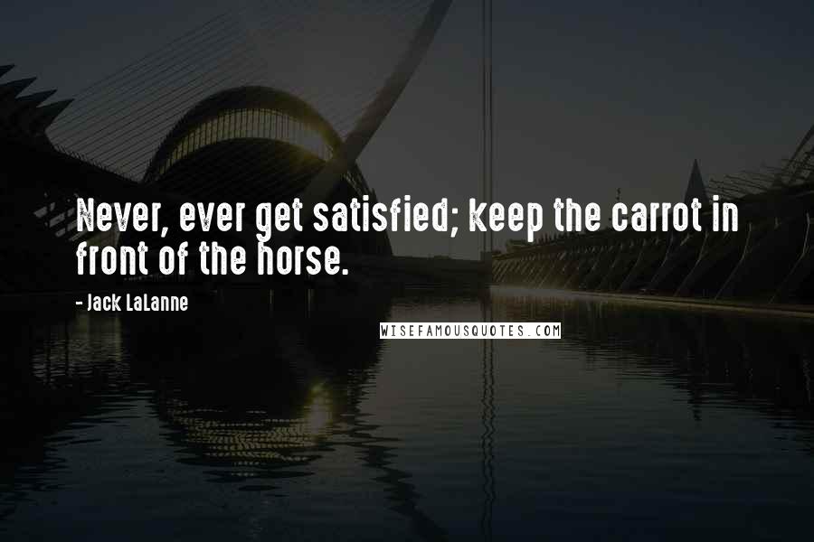 Jack LaLanne quotes: Never, ever get satisfied; keep the carrot in front of the horse.