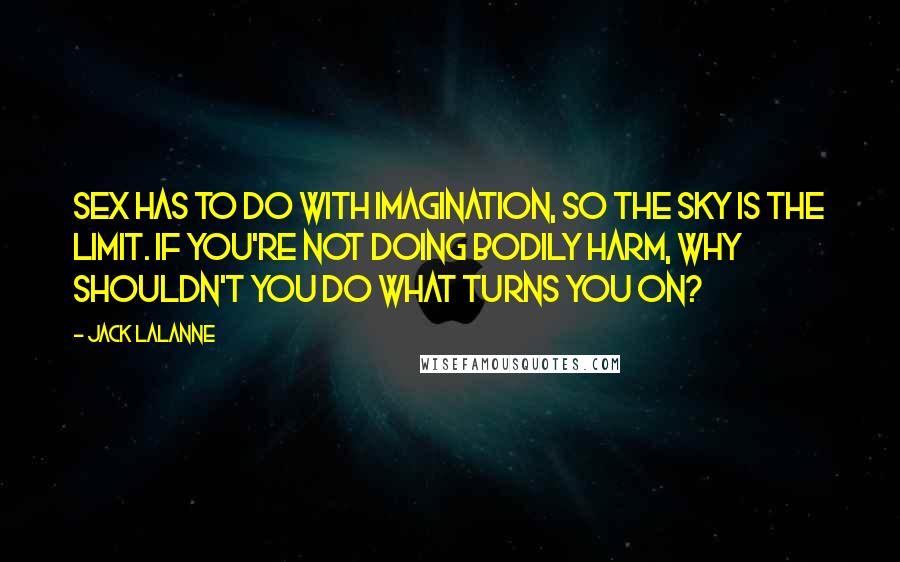 Jack LaLanne quotes: Sex has to do with imagination, so the sky is the limit. If you're not doing bodily harm, why shouldn't you do what turns you on? Jack LaLanne quotes: Sex has to do with imagination, so the sky is the limit. If you're not doing bodily harm, why shouldn't you do what turns you on?