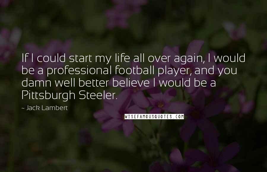 Jack Lambert quotes: If I could start my life all over again, I would be a professional football player, and you damn well better believe I would be a Pittsburgh Steeler. Jack Lambert quotes: If I could start my life all over again, I would be a professional football player, and you damn well better believe I would be a Pittsburgh Steeler.