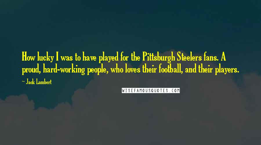 Jack Lambert quotes: How lucky I was to have played for the Pittsburgh Steelers fans. A proud, hard-working people, who loves their football, and their players. Jack Lambert quotes: How lucky I was to have played for the Pittsburgh Steelers fans. A proud, hard-working people, who loves their football, and their players.