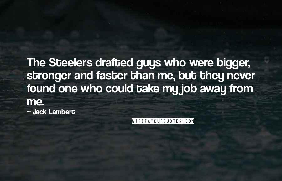 Jack Lambert quotes: The Steelers drafted guys who were bigger, stronger and faster than me, but they never found one who could take my job away from me. Jack Lambert quotes: The Steelers drafted guys who were bigger, stronger and faster than me, but they never found one who could take my job away from me.