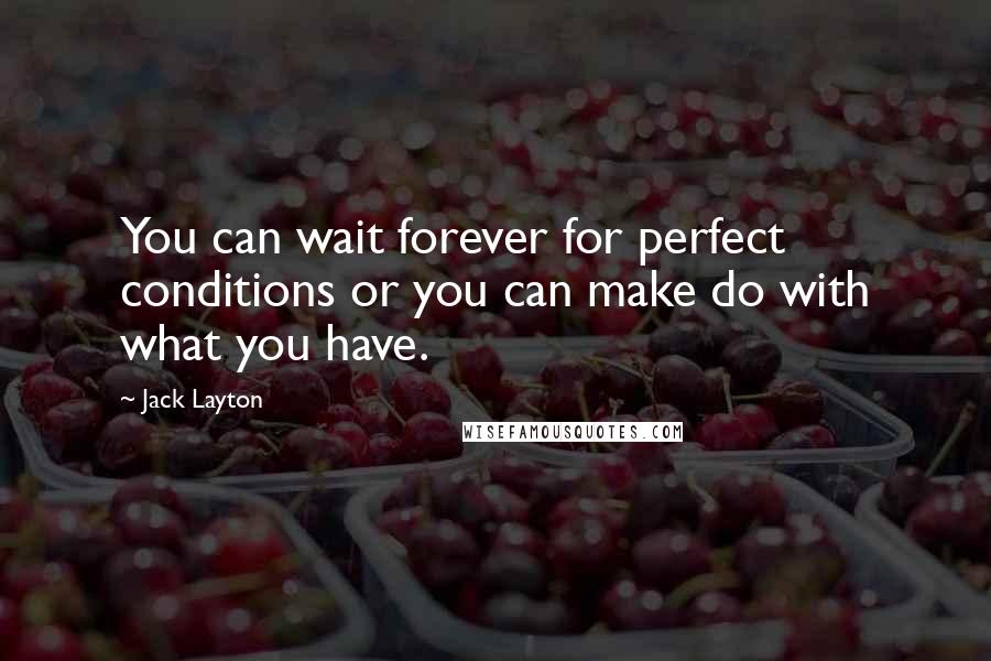 Jack Layton quotes: You can wait forever for perfect conditions or you can make do with what you have.