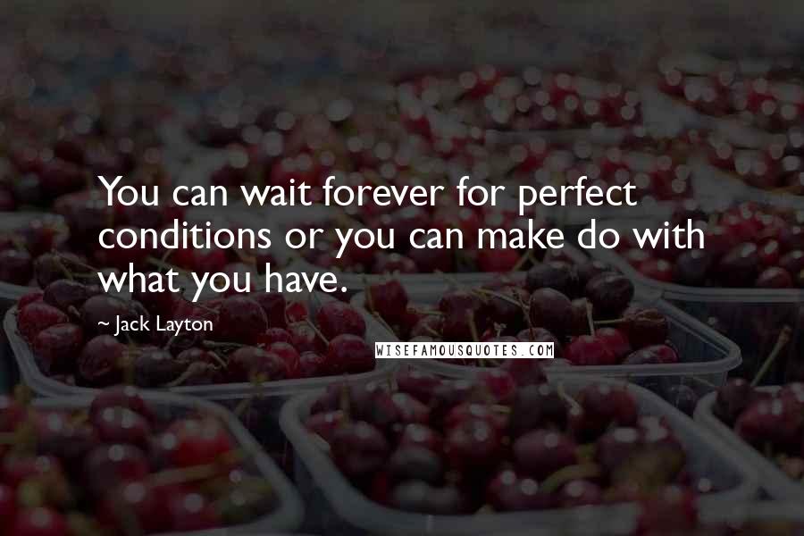 Jack Layton quotes: You can wait forever for perfect conditions or you can make do with what you have. Jack Layton quotes: You can wait forever for perfect conditions or you can make do with what you have.