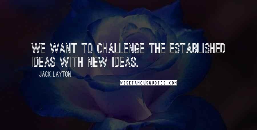 Jack Layton quotes: We want to challenge the established ideas with new ideas.