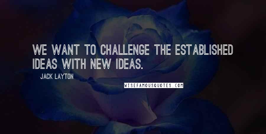 Jack Layton quotes: We want to challenge the established ideas with new ideas. Jack Layton quotes: We want to challenge the established ideas with new ideas.