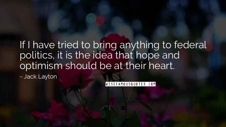 Jack Layton quotes: If I have tried to bring anything to federal politics, it is the idea that hope and optimism should be at their heart. Jack Layton quotes: If I have tried to bring anything to federal politics, it is the idea that hope and optimism should be at their heart.
