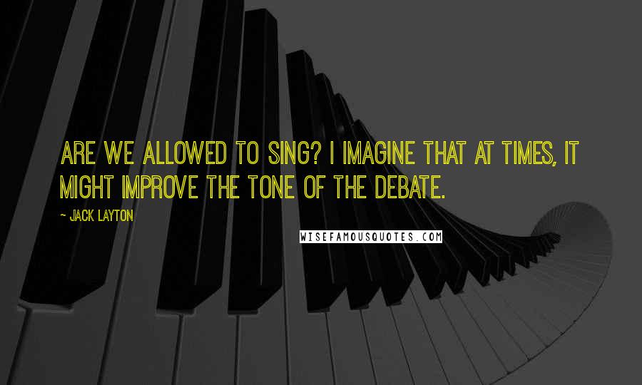 Jack Layton quotes: Are we allowed to sing? I imagine that at times, it might improve the tone of the debate.