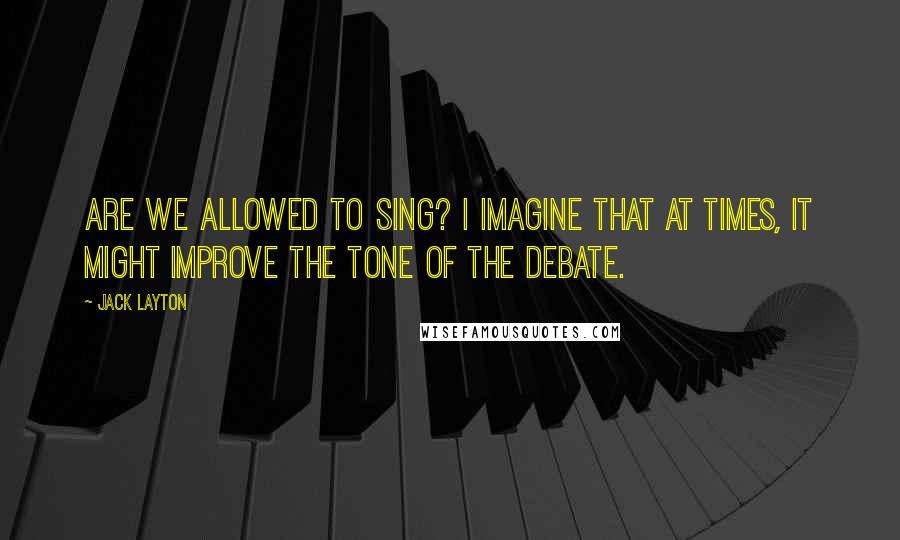 Jack Layton quotes: Are we allowed to sing? I imagine that at times, it might improve the tone of the debate. Jack Layton quotes: Are we allowed to sing? I imagine that at times, it might improve the tone of the debate.