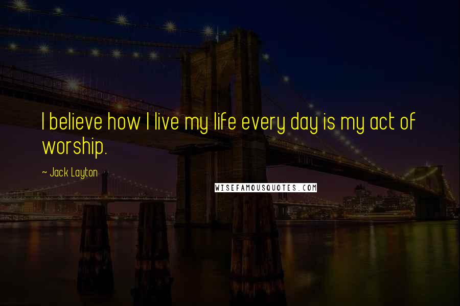 Jack Layton quotes: I believe how I live my life every day is my act of worship.