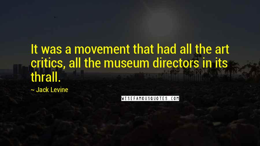 Jack Levine quotes: It was a movement that had all the art critics, all the museum directors in its thrall.