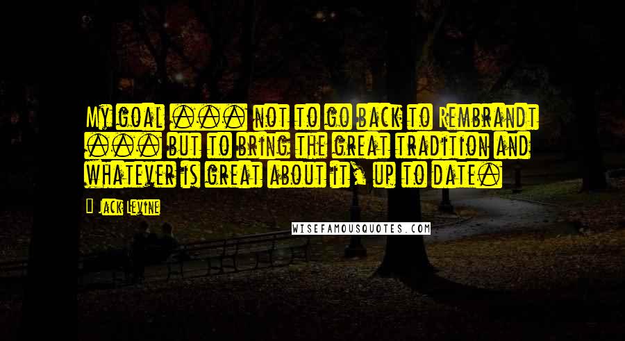 Jack Levine quotes: My goal ... not to go back to Rembrandt ... but to bring the great tradition and whatever is great about it, up to date. Jack Levine quotes: My goal ... not to go back to Rembrandt ... but to bring the great tradition and whatever is great about it, up to date.