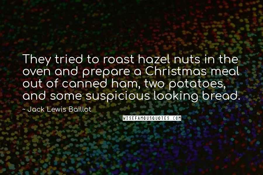 Jack Lewis Baillot quotes: They tried to roast hazel nuts in the oven and prepare a Christmas meal out of canned ham, two potatoes, and some suspicious looking bread. Jack Lewis Baillot quotes: They tried to roast hazel nuts in the oven and prepare a Christmas meal out of canned ham, two potatoes, and some suspicious looking bread.