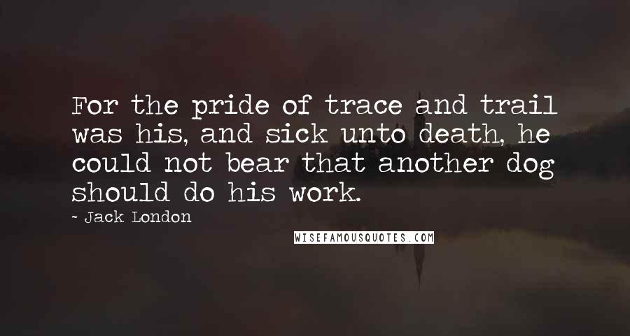Jack London quotes: For the pride of trace and trail was his, and sick unto death, he could not bear that another dog should do his work.