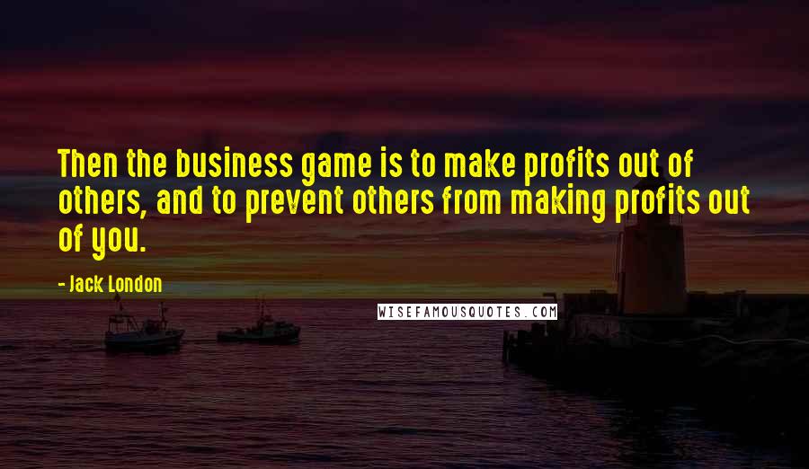 Jack London quotes: Then the business game is to make profits out of others, and to prevent others from making profits out of you.