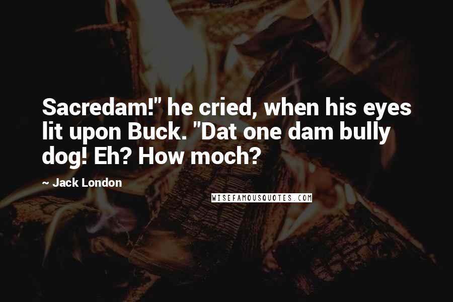 Jack London quotes: Sacredam!" he cried, when his eyes lit upon Buck. "Dat one dam bully dog! Eh? How moch?