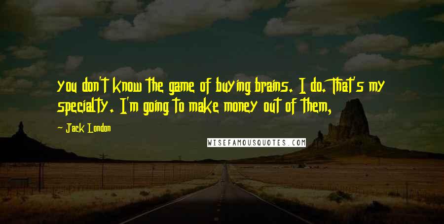 Jack London quotes: you don't know the game of buying brains. I do. That's my specialty. I'm going to make money out of them,