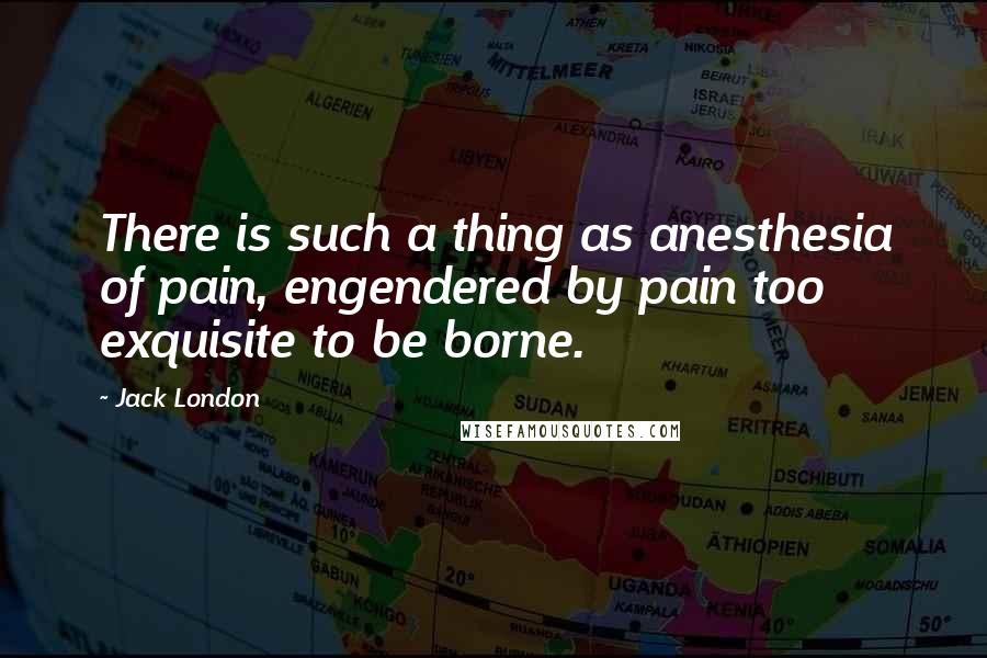 Jack London quotes: There is such a thing as anesthesia of pain, engendered by pain too exquisite to be borne.