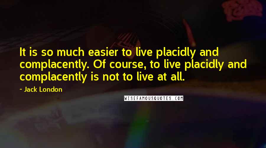 Jack London quotes: It is so much easier to live placidly and complacently. Of course, to live placidly and complacently is not to live at all.