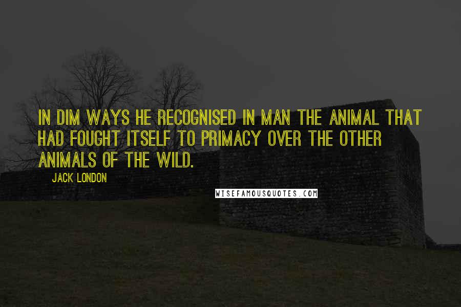 Jack London quotes: In dim ways he recognised in man the animal that had fought itself to primacy over the other animals of the Wild.