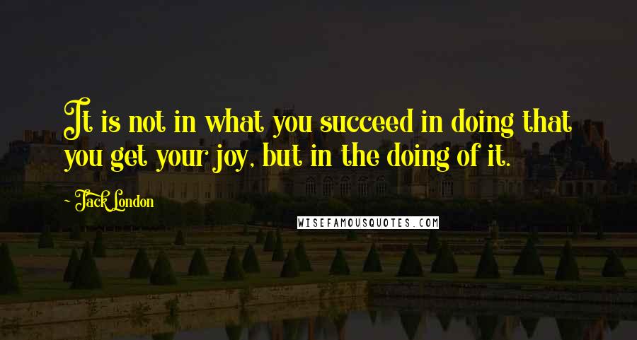 Jack London quotes: It is not in what you succeed in doing that you get your joy, but in the doing of it.
