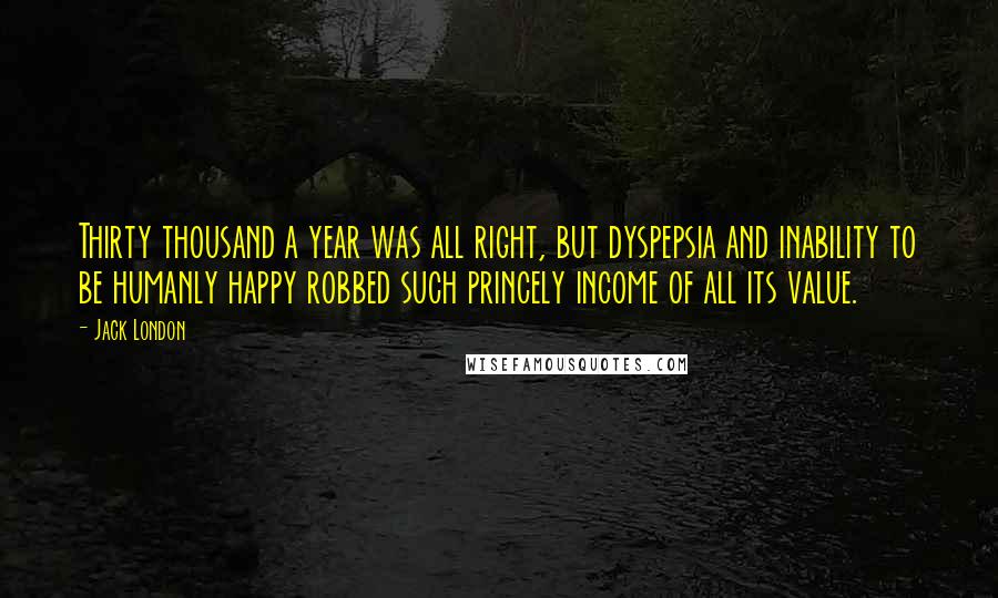 Jack London quotes: Thirty thousand a year was all right, but dyspepsia and inability to be humanly happy robbed such princely income of all its value.
