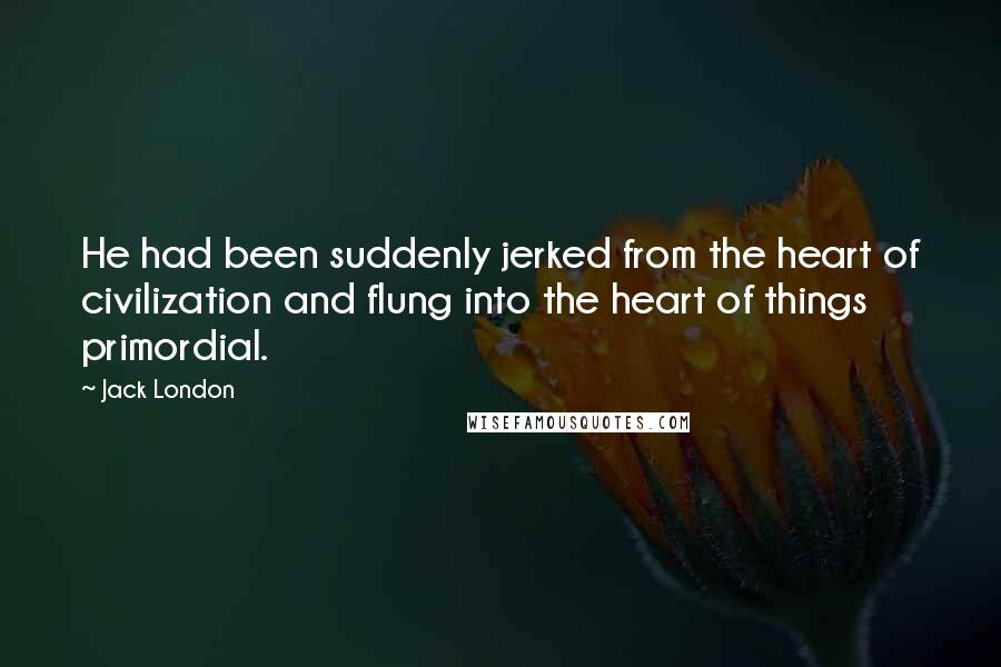 Jack London quotes: He had been suddenly jerked from the heart of civilization and flung into the heart of things primordial.