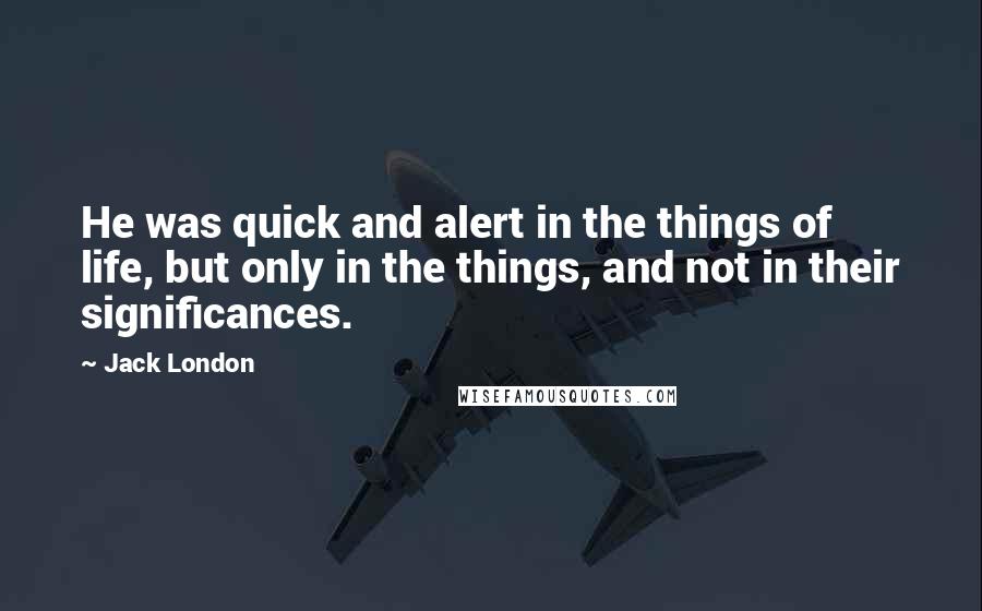 Jack London quotes: He was quick and alert in the things of life, but only in the things, and not in their significances.