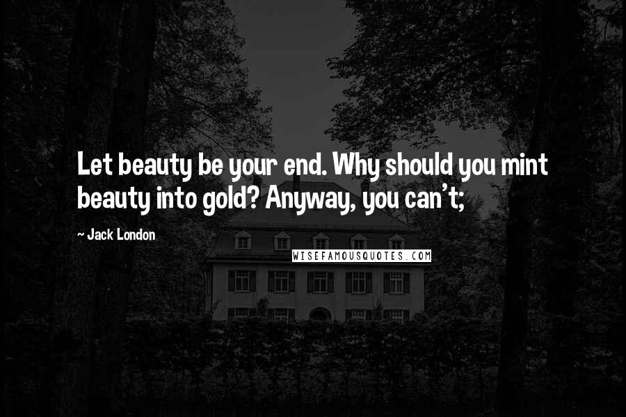 Jack London quotes: Let beauty be your end. Why should you mint beauty into gold? Anyway, you can't;