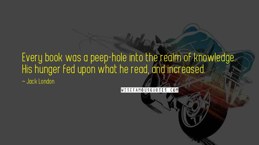 Jack London quotes: Every book was a peep-hole into the realm of knowledge. His hunger fed upon what he read, and increased.