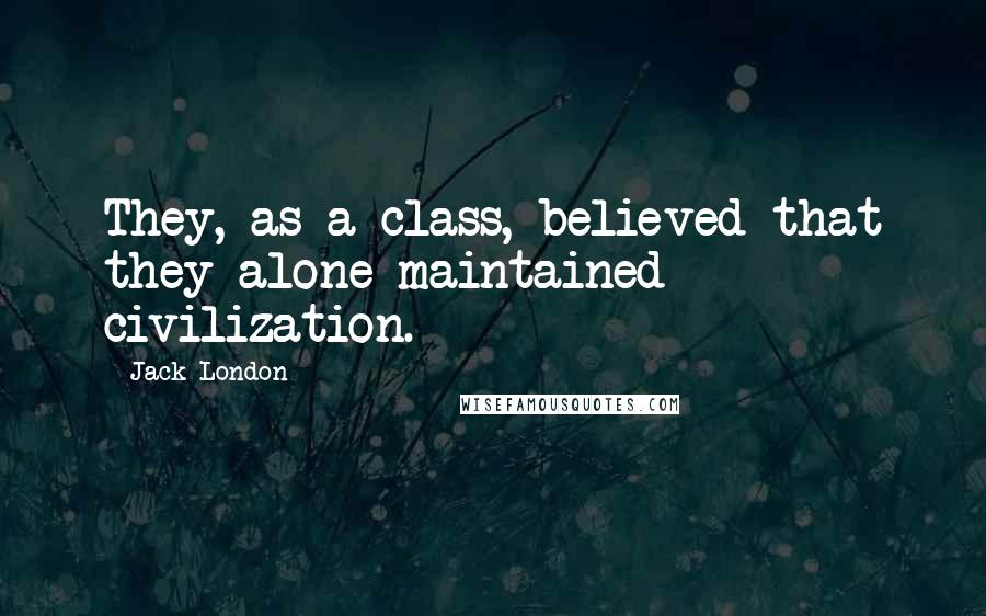 Jack London quotes: They, as a class, believed that they alone maintained civilization.