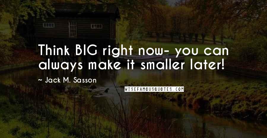Jack M. Sasson quotes: Think BIG right now- you can always make it smaller later!