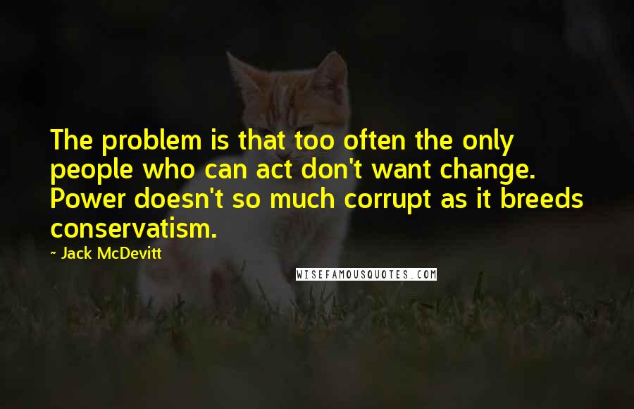 Jack McDevitt quotes: The problem is that too often the only people who can act don't want change. Power doesn't so much corrupt as it breeds conservatism.