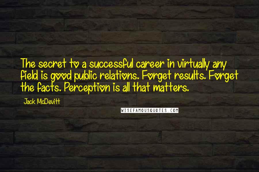 Jack McDevitt quotes: The secret to a successful career in virtually any field is good public relations. Forget results. Forget the facts. Perception is all that matters.