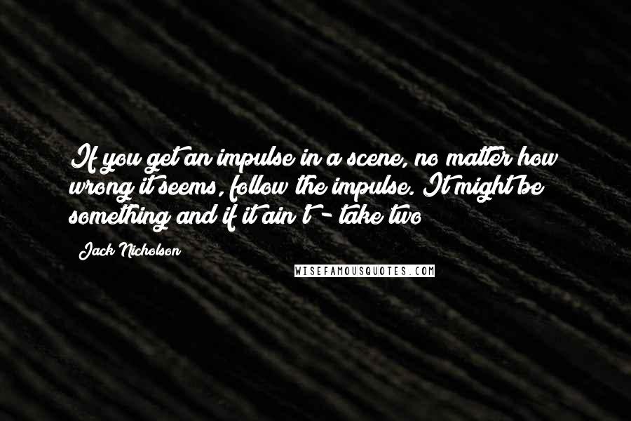 Jack Nicholson quotes: If you get an impulse in a scene, no matter how wrong it seems, follow the impulse. It might be something and if it ain't - take two!