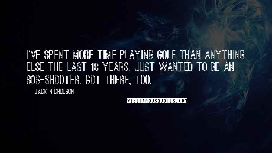Jack Nicholson quotes: I've spent more time playing golf than anything else the last 18 years. Just wanted to be an 80s-shooter. Got there, too.