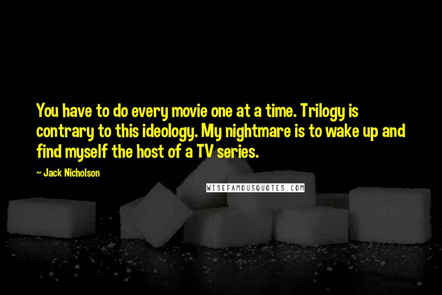 Jack Nicholson quotes: You have to do every movie one at a time. Trilogy is contrary to this ideology. My nightmare is to wake up and find myself the host of a TV