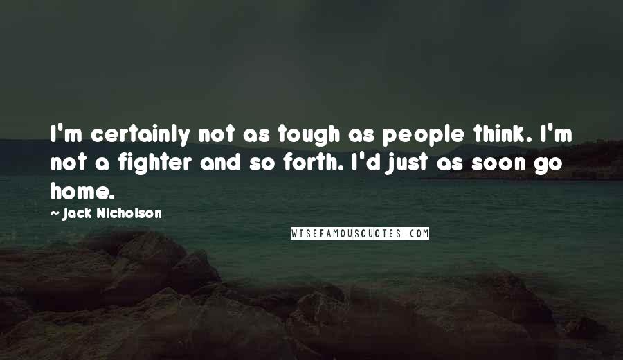 Jack Nicholson quotes: I'm certainly not as tough as people think. I'm not a fighter and so forth. I'd just as soon go home.