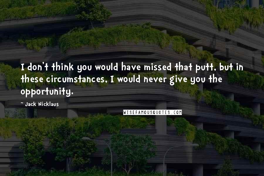 Jack Nicklaus quotes: I don't think you would have missed that putt, but in these circumstances, I would never give you the opportunity.