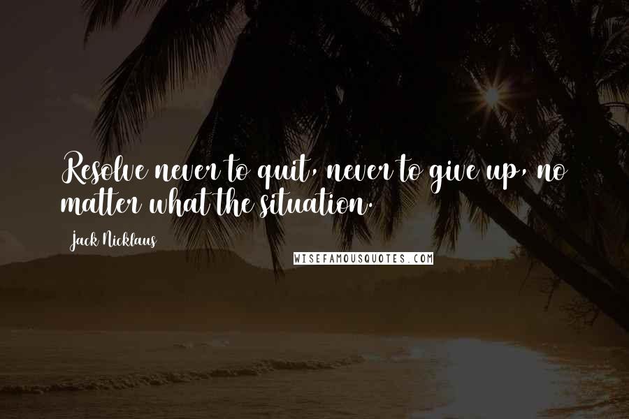 Jack Nicklaus quotes: Resolve never to quit, never to give up, no matter what the situation.