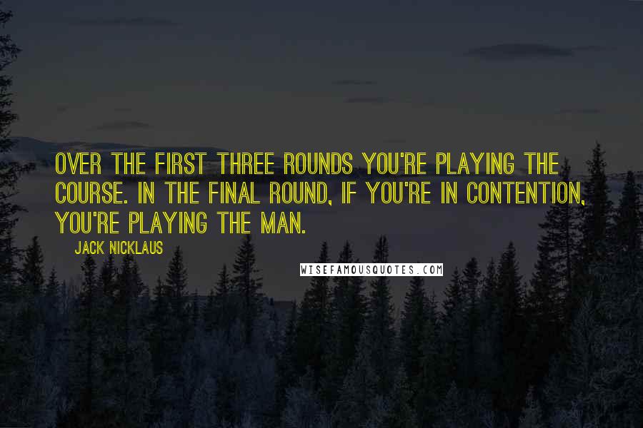 Jack Nicklaus quotes: Over the first three rounds you're playing the course. In the final round, if you're in contention, you're playing the man.
