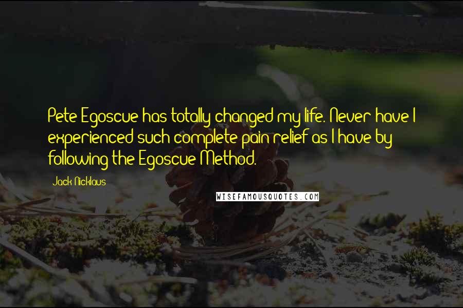 Jack Nicklaus quotes: Pete Egoscue has totally changed my life. Never have I experienced such complete pain relief as I have by following the Egoscue Method.