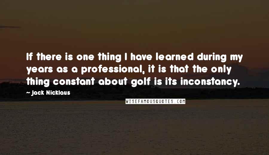 Jack Nicklaus quotes: If there is one thing I have learned during my years as a professional, it is that the only thing constant about golf is its inconstancy.