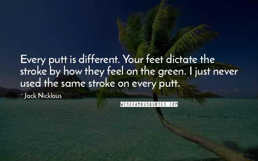 Jack Nicklaus quotes: Every putt is different. Your feet dictate the stroke by how they feel on the green. I just never used the same stroke on every putt.